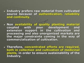  Industry prefers raw material from cultivated
source because of authentication, reliability
and continuity.
 Non availability of quality planting material
coupled with poor development and
extension support in the cultivation and
processing and also unorganized markets are
the major constraints coming in the way of
commercialization of cultivation.
 Therefore, concentrated efforts are required,
both in collection and cultivation of medicinal
plants, in order to ensure sustainability of the
Industry.
 
