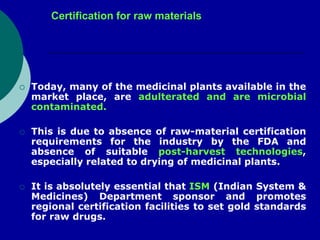 Certification for raw materials
 Today, many of the medicinal plants available in the
market place, are adulterated and are microbial
contaminated.
 This is due to absence of raw-material certification
requirements for the industry by the FDA and
absence of suitable post-harvest technologies,
especially related to drying of medicinal plants.
 It is absolutely essential that ISM (Indian System &
Medicines) Department sponsor and promotes
regional certification facilities to set gold standards
for raw drugs.
 