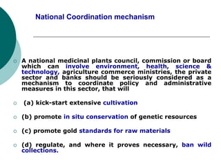 National Coordination mechanism
 A national medicinal plants council, commission or board
which can involve environment, health, science &
technology, agriculture commerce ministries, the private
sector and banks should be seriously considered as a
mechanism to coordinate policy and administrative
measures in this sector, that will
 (a) kick-start extensive cultivation
 (b) promote in situ conservation of genetic resources
 (c) promote gold standards for raw materials
 (d) regulate, and where it proves necessary, ban wild
collections.
 