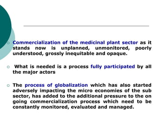  Commercialization of the medicinal plant sector as it
stands now is unplanned, unmonitored, poorly
understood, grossly inequitable and opaque.
 What is needed is a process fully participated by all
the major actors
 The process of globalization which has also started
adversely impacting the micro economies of the sub
sector, has added to the additional pressure to the on
going commercialization process which need to be
constantly monitored, evaluated and managed.
 