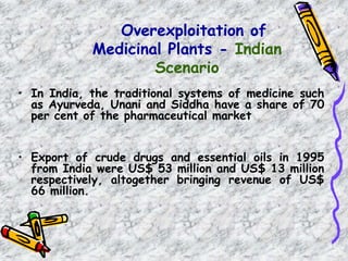 Overexploitation of
Medicinal Plants - Indian
Scenario
• In India, the traditional systems of medicine such
as Ayurveda, Unani and Siddha have a share of 70
per cent of the pharmaceutical market
• Export of crude drugs and essential oils in 1995
from India were US$ 53 million and US$ 13 million
respectively, altogether bringing revenue of US$
66 million.
 