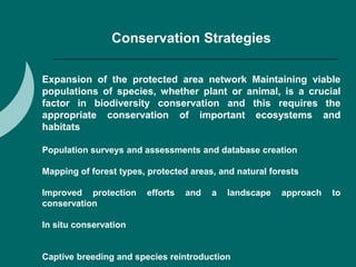Conservation Strategies
Expansion of the protected area network Maintaining viable
populations of species, whether plant or animal, is a crucial
factor in biodiversity conservation and this requires the
appropriate conservation of important ecosystems and
habitats
Population surveys and assessments and database creation
Mapping of forest types, protected areas, and natural forests
Improved protection efforts and a landscape approach to
conservation
In situ conservation
Captive breeding and species reintroduction
 
