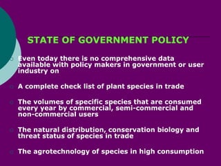 STATE OF GOVERNMENT POLICY
 Even today there is no comprehensive data
available with policy makers in government or user
industry on
 A complete check list of plant species in trade
 The volumes of specific species that are consumed
every year by commercial, semi-commercial and
non-commercial users
 The natural distribution, conservation biology and
threat status of species in trade
 The agrotechnology of species in high consumption
 
