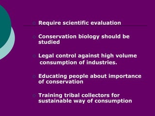  Require scientific evaluation
 Conservation biology should be
studied
 Legal control against high volume
consumption of industries.
 Educating people about importance
of conservation
 Training tribal collectors for
sustainable way of consumption
 