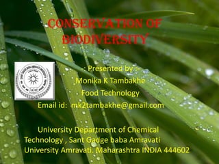 Conservation of
biodiversity
-: Presented by :-
Monika K Tambakhe
Food Technology
Email id: mk2tambakhe@gmail.com
University Department of Chemical
Technology , Sant Gadge baba Amravati
University Amravati. Maharashtra INDIA 444602
 
