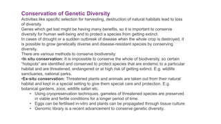 Conservation of Genetic Diversity
Activities like specific selection for harvesting, destruction of natural habitats lead to loss
of diversity.
Genes which get lost might be having many benefits, so it is important to conserve
diversity for human well-being and to protect a species from getting extinct.
In cases of drought or a sudden outbreak of disease when the whole crop is destroyed, it
is possible to grow genetically diverse and disease-resistant species by conserving
diversity.
There are various methods to conserve biodiversity:
•In situ conservation: It is impossible to conserve the whole of biodiversity, so certain
“hotspots” are identified and conserved to protect species that are endemic to a particular
habitat and are threatened, endangered or at high risk of getting extinct. E.g. wildlife
sanctuaries, national parks.
•Ex-situ conservation: Threatened plants and animals are taken out from their natural
habitat and kept in a special setting to give them special care and protection. E.g.
botanical gardens, zoos, wildlife safari etc.
• Using cryopreservation techniques, gametes of threatened species are preserved
in viable and fertile conditions for a longer period of time.
• Eggs can be fertilised in-vitro and plants can be propagated through tissue culture.
• Genomic library is a recent advancement to conserve genetic diversity.
 