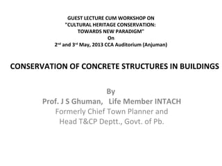 GUEST LECTURE CUM WORKSHOP ON
"CULTURAL HERITAGE CONSERVATION:
TOWARDS NEW PARADIGM"
On
2nd
and 3rd
May, 2013 CCA Auditorium (Anjuman)
By
Prof. J S Ghuman, Life Member INTACH
Formerly Chief Town Planner and
Head T&CP Deptt., Govt. of Pb.
CONSERVATION OF CONCRETE STRUCTURES IN BUILDINGS
 