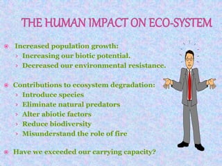  Increased population growth:
› Increasing our biotic potential.
› Decreased our environmental resistance.
 Contributions to ecosystem degradation:
› Introduce species
› Eliminate natural predators
› Alter abiotic factors
› Reduce biodiversity
› Misunderstand the role of fire
 Have we exceeded our carrying capacity?
 