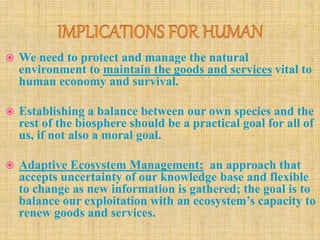  We need to protect and manage the natural
environment to maintain the goods and services vital to
human economy and survival.
 Establishing a balance between our own species and the
rest of the biosphere should be a practical goal for all of
us, if not also a moral goal.
 Adaptive Ecosystem Management: an approach that
accepts uncertainty of our knowledge base and flexible
to change as new information is gathered; the goal is to
balance our exploitation with an ecosystem’s capacity to
renew goods and services.
 