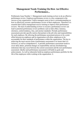 Management Needs Training On How An Effective
Performance...
Problematic Issue Number 1: Management needs training on how to do an effective
performance review. Employee performance review is a key component to the
success of any organization. CanGo managers seem to have a misunderstanding on
how to effectively execute a performance review of their employees. Therefore it is
essential that CanGo management receive training to improve their performance
reviews. The lack of understanding on how to execute a performance review can
lead to potential performance review problems such as halo effect, leniency,
strictness, central tendency, bias, and unclear standards. Periodic performance
assessments provide specific metrics that pertain to the job roles and responsibilities
for each employee. By allowing the performance assessment process to be a joint
effort between an employee and its organization will allow employees to be
accountable for their standards of performance within the organization. The key to
achieving the most success from a performance assessment is to insure that it is
inclusive, as well as comprehensive. A periodic performance assessment needs to
cover daily duties, potential changes in responsibility and any foreshadowing
milestones that may occur between the current assessment and the next performance
assessment. Ideally each performance assessment will build on goals and
achievements. As well as inherently build an employee performance portfolio for the
life of the employees while working in the organization. A
 
