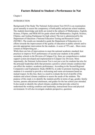 Factors Related to Student s Performance in Nat
Chapter I
INTRODUCTION
Background of the Study The National Achievement Test (NAT) is an examination
given annually to assess the competency of both public and private school students.
The students knowledge and skills are tested in the subjects of Mathematics, English,
Science, Filipino, and HEKASI for grade school and Mathematics, English, Science,
Filipino, and Araling Panlipunan for high school. The test is administered by the
Department of Education s National Education Testing and Research Center
(NETRC). The results are intended to guide the Department of Education in its
efforts towards the improvement of the quality of education in public schools and to
provide appropriate intervention for the students. A score of 75% and... Show more
content on Helpwriting.net ...
While there are lots of interventions to meet the national academic standard, best
practices to improve NAT performance of second year students in the public
secondary schools in the Division of Calapan City, there are comprehensive student
support system developed and implemented in Calapan City Division. More
importantly, the National Achievement Test is not just a test for students but also for
the principal leadership skills that promotes a positive school climate condition that
can affect the student s academic performance. According to the Second Regional
Comparative and Explanatory Study (SERCE), in order to promote learning among
students it is essential to provide a welcoming and warm environment based on
mutual respect. In this line, there is a need to evaluate the level of profile of the
students and school climate condition to assess the needs of the students. The
purpose of this study is to identify the students profile in terms of age, gender, family
income, parents educational attainment, and grades for the last school year attended.
It also needs to identify the school climate condition that provides school to
understand the working condition and leadership, instructional focus and physical
environment. It will also investigate students perspective, questions
 
