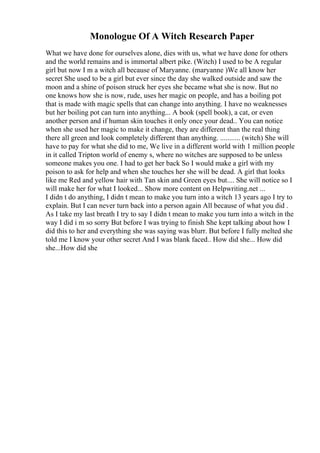Monologue Of A Witch Research Paper
What we have done for ourselves alone, dies with us, what we have done for others
and the world remains and is immortal albert pike. (Witch) I used to be A regular
girl but now I m a witch all because of Maryanne. (maryanne )We all know her
secret She used to be a girl but ever since the day she walked outside and saw the
moon and a shine of poison struck her eyes she became what she is now. But no
one knows how she is now, rude, uses her magic on people, and has a boiling pot
that is made with magic spells that can change into anything. I have no weaknesses
but her boiling pot can turn into anything... A book (spell book), a cat, or even
another person and if human skin touches it only once your dead.. You can notice
when she used her magic to make it change, they are different than the real thing
there all green and look completely different than anything. ........... (witch) She will
have to pay for what she did to me, We live in a different world with 1 million people
in it called Tripton world of enemy s, where no witches are supposed to be unless
someone makes you one. I had to get her back So I would make a girl with my
poison to ask for help and when she touches her she will be dead. A girl that looks
like me Red and yellow hair with Tan skin and Green eyes but.... She will notice so I
will make her for what I looked... Show more content on Helpwriting.net ...
I didn t do anything, I didn t mean to make you turn into a witch 13 years ago I try to
explain. But I can never turn back into a person again All because of what you did .
As I take my last breath I try to say I didn t mean to make you turn into a witch in the
way I did i m so sorry But before I was trying to finish She kept talking about how I
did this to her and everything she was saying was blurr. But before I fully melted she
told me I know your other secret And I was blank faced.. How did she... How did
she...How did she
 