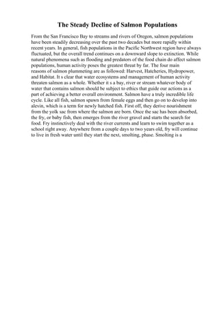 The Steady Decline of Salmon Populations
From the San Francisco Bay to streams and rivers of Oregon, salmon populations
have been steadily decreasing over the past two decades but more rapidly within
recent years. In general, fish populations in the Pacific Northwest region have always
fluctuated, but the overall trend continues on a downward slope to extinction. While
natural phenomena such as flooding and predators of the food chain do affect salmon
populations, human activity poses the greatest threat by far. The four main
reasons of salmon plummeting are as followed: Harvest, Hatcheries, Hydropower,
and Habitat. It s clear that water ecosystems and management of human activity
threaten salmon as a whole. Whether it s a bay, river or stream whatever body of
water that contains salmon should be subject to ethics that guide our actions as a
part of achieving a better overall environment. Salmon have a truly incredible life
cycle. Like all fish, salmon spawn from female eggs and then go on to develop into
alevin, which is a term for newly hatched fish. First off, they derive nourishment
from the yolk sac from where the salmon are born. Once the sac has been absorbed,
the fry, or baby fish, then emerges from the river gravel and starts the search for
food. Fry instinctively deal with the river currents and learn to swim together as a
school right away. Anywhere from a couple days to two years old, fry will continue
to live in fresh water until they start the next, smolting, phase. Smolting is a
 