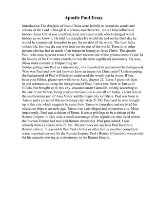Apostle Paul Essay
Introduction The disciples of Jesus Christ were faithful to record the words and
actions of the Lord. Through His actions and character, Jesus Christ influenced
history. Jesus Christ was crucified, died, and resurrected, which changed world
history as we know it. He told his disciples He would die and on the third day he
would be resurrected. Jesusdied to pay the sin debt of the world. The Lord led a
sinless life, but was the one who took on the sins of the world. There is no other
person who has had as much of an impact in history as Jesus Christ. The apostle
Paul, who once rejected Jesus Christ, later became one of the greatest men of God. In
the history of the Christian church, he was the most significant missionary. He was...
Show more content on Helpwriting.net ...
Before getting into Paul as a missionary, it is important to understand his background.
Who was Paul and how did his work have an impact on Christianity? Understanding
the background of Paul will help us understand the words that he wrote. If you
have your Bibles, please turn with me to Acts, chapter 22. Verse 3 gives six facts
in one sentence outlining the background of Paul. I am a Jew, born in Tarsus of
Cilicia, but brought up in this city, educated under Gamaliel, strictly according to
the law of our fathers, being zealous for God just as you all are today. Tarsus was in
the southeastern part of Asia Minor and the major city in Cilicia. Paul was born in
Tarsus and a citizen of this no ordinary city (Acts 21:39). Paul said he was brought
up in this city which suggests he came from Tarsus to Jerusalem and received his
education there at an early age. Tarsus was a privileged and prosperous city. More
importantly, Paul was a citizen of Rome. It was a privilege to be a citizen of the
Roman Empire. In fact, only a small percentage of the population who lived within
the Roman Empire had received Roman citizenship. Paul proclaimed, I was
actually born a citizen (Acts 22:28). The text does not say how Paul became a
Roman citizen. It is possible that Paul s father or other family member completed
some important service for the Roman Empire. Paul s Roman Citizenship was pivotal
for his capacity serving as a missionary to the Roman Empire.
 