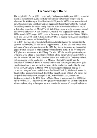 The Volkswagen Beetle
The people #8217;s car #8211; generically, Volkswagen in German #8211; is almost
as old as the automobile, and the type was familiar in Germany long before the
advent of the Volkswagen. Usually these #8220;popular #8221; cars were minimal
cars, though size and simplicity did not necessarily bring them within the reach of
the ordinary man in the street. Henry Ford did build a successful universal car, to
sell at a low price, but his Model T with its 2.9 litre engine was by no means a small
car, nor was the Model A that followed it. When it was in production in the late
1920s, small #8220;proper #8221; cars in Germany ranged from the 700 cc DKW to
the 1 litre Opel, with small Adlers, the BMW Dixi (a license built Austin Seven) and
... Show more content on Helpwriting.net ...
So in 1954 they got rid of the starter button and made it easier by putting it in the
ignition. In 1960 500,000 beetles are shipped to the U.S. and you start to see more
and more of them when on the road. In 1970 they invent the annoying buzzer that
goes off when the door is open and the beetle is first to install it. In 1974 the first
VW plant was shut down in Wolfsberg. Then in 1976 the metallic paint and sport
style rims were added to make the beetle look a little better which wasn #8217;t to
bad for a cost of $3,599. In 1978 the last beetle was produced in Germany and the
only remaining beetle production is in Mexico. (Beetle) Concept I was the
sensation of the Detroit Show in January 1994 when Volkswagen executives quite
clearly stated that it was not the forerunner of the production model. By the next
motor show, at Geneva in March 1994, the strong public reaction had led to
corporate change of mind, and chairman Ferdinand Piech decided that it would be
developed as a production model. Beetle had never been an official VW name, but
the public inevitably saw Concept I as #8220;Beetle II #8221;, and on the
Volkswagen stand at the 1996 Geneva Motor Show it was presented as #8220;the
new Beetle #8221;. The aim was 1998 production for sale in the United States first
with models arriving in European show rooms in the autumn. Concept I had started
 