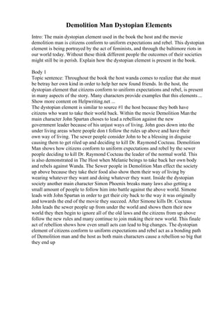 Demolition Man Dystopian Elements
Intro: The main dystopian element used in the book the host and the movie
demolition man is citizens conform to uniform expectations and rebel. This dystopian
element is being portrayed by the act of feminists, and through the baltimore riots in
our world today. Without these think different people the outcomes of their societies
might still be in perish. Explain how the dystopian element is present in the book.
Body 1
Topic sentence: Throughout the book the host wanda comes to realize that she must
be betray her own kind in order to help her new found friends. In the host, the
dystopian element that citizens conform to uniform expectations and rebel, is present
in many aspects of the story. Many characters provide examples that this elements ...
Show more content on Helpwriting.net ...
The dystopian element is similar to source #1 the host because they both have
citizens who want to take their world back. Within the movie Demolition Man the
main character John Spartan choses to lead a rebellion against the new
government leader because of his unjust ways of living. John goes down into the
under living areas where people don t follow the rules up above and have their
own way of living. The sewer people consider John to be a blessing in disguise
causing them to get riled up and deciding to kill Dr. Raymond Cocteau. Demolition
Man shows how citizens conform to uniform expectations and rebel by the sewer
people deciding to kill Dr. Raymond Cocteau the leader of the normal world. This
is also demonstrated in The Host when Melanie beings to take back her own body
and rebels against Wanda. The Sewer people in Demolition Man effect the society
up above because they take their food also show them their way of living by
wearing whatever they want and doing whatever they want. Inside the dystopian
society another main character Simon Phoenix breaks many laws also getting a
small amount of people to follow him into battle against the above world. Simone
leads with John Spartan in order to get their city back to the way it was originally
and towards the end of the movie they succeed. After Simone kills Dr. Cocteau
John leads the sewer people up from under the world and shows them their new
world they then begin to ignore all of the old laws and the citizens from up above
follow the new rules and many continue to join making their new world. This finale
act of rebellion shows how even small acts can lead to big changes. The dystopian
element of citizens conform to uniform expectations and rebel act as a bonding path
of Demolition man and the host as both main characters cause a rebellion so big that
they end up
 
