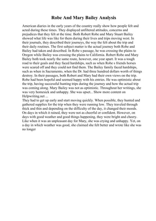 Robe And Mary Bailey Analysis
American diaries in the early years of the country really show how people felt and
acted during these times. They displayed unfiltered attitudes, concerns and
prejudices that they felt at the time. Both Robert Robe and Mary Stuart Bailey
showed what life was like for them during their lives and trips moving west. In
their journals, they described their journeys, the way the felt about the trip and
their daily routines. The first subject matter is the actual journey both Robe and
Bailey had taken and described. In Robe s passage, he was crossing the plains to
Oregon while Bailey was crossing the plains to California. Robert Robe and Mary
Bailey both took nearly the same route, however, one year apart. It was a tough
road to their goals and they faced hardships, such as when Robe s friends horses
were scared off and they could not find them. The Bailey family faced hardships,
such as when in Sacramento, when the Dr. had three hundred dollars worth of things
destroy. In their passages, both Robert and Mary had their own views on the trip.
Robe had been hopeful and seemed happy with his entries. He was optimistic about
the trip, having successful hunting trips during the journey and how the actual trip
was coming along. Mary Bailey was not as optimistic. Throughout her writings, she
was very homesick and unhappy. She was upset... Show more content on
Helpwriting.net ...
They had to get up early and start moving quickly. When possible, they hunted and
gathered supplies for the trip when they were running low. They traveled through
thick and thin and depending on the difficulty of the day, it changed their moods.
On days in which it rained, they were not as cheerful or confident. However, on
days with good weather and good things happening, they were bright and cheery.
Like when it was an unpleasant day for Mary, she was crying and unhappy. Yet, on
a day in which weather was good, she claimed she felt better and wrote like she was
no longer
 