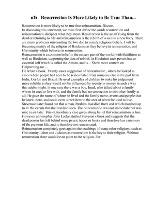 вЂ Resurrection Is More Likely to Be True Than...
Resurrection is more likely to be true than reincarnation. Discuss
In discussing this statement, we must first define the words resurrection and
reincarnation to decipher what they mean. Resurrection is the act of rising from the
dead or returning to life and reincarnation is the rebirth of a soul in a new body. There
are many problems surrounding the two due to mainly religious beliefs. I will be
focussing mainly of the religion of Hinduism as they believe in reincarnation, and
Christianity which believes in resurrection.
Reincarnation is a common belief in the eastern part of the world, with Buddhism as
well as Hinduism, supporting the idea of rebirth. In Hinduism each person has an
essential self which is called the Atman, and is ... Show more content on
Helpwriting.net ...
He wrote a book, Twenty cases suggestive of reincarnation , where he looked at
cases where people had seen to be reincarnated from someone else in the past from
India, Ceylon and Brazil. He used examples of children to make his judgement
more reliable as they would not be influenced by society or money in such a way
that adults might. In one case there was a boy, Imad, who talked about a family
whom he used to live with, and the family had no connection to this other family at
all. He gave the name of where he lived and the family name, events and people that
he knew there, and could even direct them to the area of where he used to live.
Stevenson later found out that a man, Ibrahim, had died there and which matched up
to all the events that the man had seen. The reincarnation was not immediate but was
nine years later. This extraordinary case gives strong belief that reincarnation is true.
However philosopher John Locke studied Steveson s book and suggests that the
dead person has left behinf some psycic traces or husks and therefore has a memory
of the previous life, and is therefore not reincarnated.
Reincarnation completely goes against the teachings of many other religions, such as
Christianity, Islam and Judaism as resurrection is the key to their religion. Without
resurrection there would be no point to the religion. For
 