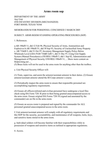 Arms room sop
DEPARTMENT OF THE ARMY
Any Unit
4TH INFANTRY DIVISION (MECHANIZED)
FORT HOOD, TEXAS 76544
MEMORANDUM FOR PERSONNEL CONCERNED 3 MARCH 2005
SUBJECT: ARMS ROOM STANDING OPERATING PROCEDURES (SOP)
1. References.
a.AR 190вЂ‘11, dtd 12 Feb 98, Physical Security of Arms, Ammunition and
Explosives b.AR 190вЂ‘51, dtd 30 Sep 93, Security of Unclassified Army Property
c. AR 710вЂ‘2, dtd 31 Oct 97, Inventory Management Supply Policy Below
Wholesale Level d.DA PAM 710вЂ‘2вЂ‘1, dtd 31 Dec 97, Using Unit Supply
System (Manual Procedures) e.FH REG 190вЂ‘3, dtd 1 Sep 02, Administration and
Management of Physical Security f.FH REG 190вЂ‘11, ... Show more content on
Helpwriting.net ...
(5) Brass locks will not be used in the arms room for anything other than the toolbox.
e. Unit Physical Security Officer will:
(1) Train, supervise, and assist the armorer/assistant armorer in their duties. (2) Ensure
armorer/assistant armorer attend the III Corps armorer s course.
(3) Periodically inspect the arms room to ensure that responsible personnel are
accomplishing regulatory requirements.
(4) Ensure all officers/enlisted and civilian personnel have undergone a local files
check using DA Form 7281 R prior to their being granted unaccompanied access to
the arms room. Ensure original DA Forms 7281 R (signed and annotated by the
commander) are on file in the arms room.
(5) Ensure an access roster is prepared and signed by the commander for ALL
personnel granted unaccompanied access to the arms room.
f. Unit armorer/assistant armorer will comply with all regulatory requirements and
this SOP for the security, accountability, and maintenance of all weapons, locks, keys,
and sensitive items stored in the arms room.
g. Individual soldiers will become familiar with their responsibilities while in
possession of weapons and sensitive items as outlined in appropriate regulations.
4. Access.
 