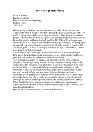 unit 4 assignment Essay
N Joa A. Edwin
Kaplan University
Human Anatomy and Physiology
Professor Rice
1/20/2015
Good evening Mr. Brown your test results came in and we found out that your
Triglycerides are 145 mg/dL, Cholesterol 210 mg/dL, HDL 33 mg/dL, and LDL 160
mg/dL. Normal triglycerides means there are less than 150 milligrams per deciliter
(mg/dL) which you do have which is great. A desirable level of cholesterolwould be
Below 200 mg/dL, and borderline high would be 200 239 mg/dL so because your
cholesterol level is 210 mg/dL you are at borderline high. Ideal LDL level for people
at very high risk of heart disease would be below 70 and a high level would be 160
189 mg/dL your LDL level is 160 mg/dL therefore it s high. The best HDL... Show
more content on Helpwriting.net ...
You re more likely to have high cholesterol that can lead to heart disease if you
have any of these risk factors such as smoking, obesity, large waist circumference,
poor diet, lack of exercise and diabetes. (Mayo Clinic Staff)
They are many treatments for treating high cholesterol. Many people, making
changes to their lifestyle doing activities such as eating better, losing weight, and
exercising will be enough to lower cholesterol meanwhile others may benefit from
medicines. They re not much side effects from medications used to treat high
cholesterol. Statins are the number one drug used to treat high cholesterol. Statins
can lower the risk of heart attack or stroke. Other medications can improve
cholesterol levels, but they have not been proven to lower the risk of a heart attack
or a stroke. Statin side effects can be uncomfortable, making it seem like the risks
outweigh the benefits of these powerful cholesterol lowering medications. (Mayo
Clinic Staff) Side effects of statin is muscle pain and damage, liver damage,
digestive problems, rash or flushing, increased blood sugar or type 2 diabetes, and
neurological side effects.
Options for a person who wants to reduce their cholesterol
 