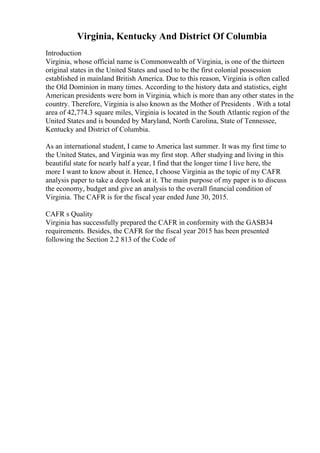 Virginia, Kentucky And District Of Columbia
Introduction
Virginia, whose official name is Commonwealth of Virginia, is one of the thirteen
original states in the United States and used to be the first colonial possession
established in mainland British America. Due to this reason, Virginia is often called
the Old Dominion in many times. According to the history data and statistics, eight
American presidents were born in Virginia, which is more than any other states in the
country. Therefore, Virginia is also known as the Mother of Presidents . With a total
area of 42,774.3 square miles, Virginia is located in the South Atlantic region of the
United States and is bounded by Maryland, North Carolina, State of Tennessee,
Kentucky and District of Columbia.
As an international student, I came to America last summer. It was my first time to
the United States, and Virginia was my first stop. After studying and living in this
beautiful state for nearly half a year, I find that the longer time I live here, the
more I want to know about it. Hence, I choose Virginia as the topic of my CAFR
analysis paper to take a deep look at it. The main purpose of my paper is to discuss
the economy, budget and give an analysis to the overall financial condition of
Virginia. The CAFR is for the fiscal year ended June 30, 2015.
CAFR s Quality
Virginia has successfully prepared the CAFR in conformity with the GASB34
requirements. Besides, the CAFR for the fiscal year 2015 has been presented
following the Section 2.2 813 of the Code of
 
