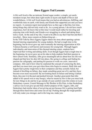 Dave Eggers Ted Lessons
A life well lived is like an intricate frosted sugar cookie; a simple, yet easily
mistaken recipe, but when done right results in layers and depth of flavor and
wonderfulness. A life well lived means that you had an adventurous, fulfilling, and
worthwhile time on earth, with family and friends that supported you and you have
no regrets. A common regret most people have as they age is that they lost time,
doing things they did not truly want to do. As a young person, I do not have much
experience, but I do know that at this time I would much rather be traveling and
enjoying time with family and friends over struggling in school and taking three
tests a week. At the end of my life, I want to be able to say that I had fun and that I
travelled... Show more content on Helpwriting.net ...
In the TED Talk by Dave Eggers, Eggers shares his story about opening a pirate
themed tutoring organization for young students. He had a rough time in the
beginning, but he never gave up, and eventually the tutoring organization at 826
Valencia became a well known and resource for young kids. Through Eggers
individuality and innovation of this themed tutoring center, students have
improved their writing and editing skills. Even though Eggers had a rough time in
the beginning, he never gave up on his idea to help students find their passion in
their school work. Similarly, Jobs gives meaningful advice about how his life was
shaped and that how his dots fell into place, like going to college and finding his
passion for calligraphy, and putting his passion to work on a new, innovative
company. Jobs said it best when he explained the concept of connecting the dots,
and that you must trust your gut when those dots begin to connect. Both Jobs and
Eggers had a pretty rough time in their companies and they actually failed, but
instead of dwelling on failure, they made something great out of it, and they have
become even more successful. By not looking back on failure and letting it defeat
them, they put it in the past and pushed forward. Another great point that Jobs
added in his speech was to stay hungry; what he meant by this is that you must look
for new things to do and try to go outside of your comfort zone this relates to Leon
Stokesbury s poem, Unsent Message to My Brother in His Pain, in that Stoskebury
s advice was to not give up and find a better purpose of life. Eggers, Jobs, and
Stokesbury had similar ideas of not giving up just because life is getting hard fight
through those hard times and come out on top. Pushing through the rough patches
will only make you stronger, and in the long run, make you
 