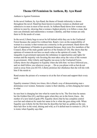 Theme Of Feminism In Anthem, By Ayn Rand
Anthem is Against Feminism
In the novel Anthem, by Ayn Rand, the theme of female inferiority is shown
throughout the novel. Rand has been known to portray women as obedient and
submissive to men in most of her novels. In Anthem Rand shows how women are
inferior to men by; showing that a woman s highest priority is to follow a man, that
men can eliminate and redetermine a woman s identity, and that women are only
there to fit the needs of a man.
In the novel, Liberty begs to never be left behind while they are in the Uncharted
Forest because she cannot live without him. Rand s view on the responsibility of
women in a society is that women are a minority in the government. Rand shows the
lack of importance of females in government because, there were five members of the
Council, three of the male gender and two of the female (25 26). She shows that the
opinions of women do not have as much value as the opinion of a male. The
inequality in government represents the imbalance in opportunities and rights for
women and the majority vote favoring the men takes away the voice of the women
in government. After Liberty and Equality run away to the Uncharted Forest,
Liberty shows her allegiance to Equality when she tells him: we have followed you...
and we shall follow you wherever you go. ... Do as you please with us but do not
send us away from you (82 83). Liberty promises her obedience that she will die with
him if she needs to.
Rand creates the picture of a woman to sit at the feet of men and support their every
need.
Equality renames Liberty two times; this is Rand s way of demonstrating man s
dominance over women. Someone s name is their identity, so him changing her name
to what
he sees best is changing her into what he wants her to be. The first time he names
her the Golden One (41), and then again when they are in the forest, Gaea... the
mother of a new kind of gods (99). Equality shows that he has complete control
over her and whatever he wants her name to be is what she goes along with. When
Equality sees Liberty for the first time he describes her hair as; golden as the sun;
their hair flew in the wind, shining and wild, as if it defied men to restrain it. (39). It
is ironic when Equality says that
 