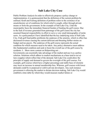 Salt Lake City Case
Public Problem Analysis In order to effectively propose a policy change or
implementation, it is quintessential that the definition of the current problem be
outlined. Kraft and Furlong definition of problem refers to the existence of an
unsatisfactory set of conditions for which relief is sought, either through private
means or from the government. In the example of Salt Lake City, Utah the
municipality faces the immediate financial burden of funding the golf course. Due
to the lack of revenue generated from patronage of the golf course the city has
assumed financial responsibility in effort to serve a very small demographic of niche
users. As a policyanalyst I have identified that the key underlying issue of Salt Lake
City, Utah golf fund public problemis the underuse of the amenity, which in effect has
decreased revenues causing the current deficient and threating further strains on
budget and tax payers. The underuse of the golf course represents the actual
condition for which measure need to be taken. Any policy alternative must address
this fundamental condition and seek to boost the overall use of the golf course by
residents. I... Show more content on Helpwriting.net ...
Governments can essentially take advantage of the market and use it as a policy
solution. Solutions which adhere to market mechanisms as a base tend to act as
laws (supply) which reflect that of the demand. Salt Lake City could allow the
principle of supply and demand to govern the oversight of the golf courses. For
example, golf courses which have a higher percentage and stable base of clientele
may incur an increase in annual membership fees. Whereas, golf courses with lower
demands could be re purposed or sold to private developers. Any each instance
government is allowing the market to dictate decision making. Salt Lake City would
establish a time table by which they would measure market failure or
 