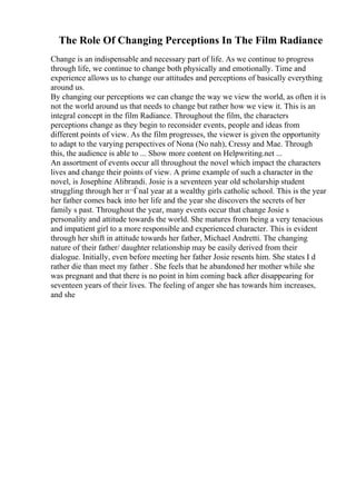 The Role Of Changing Perceptions In The Film Radiance
Change is an indispensable and necessary part of life. As we continue to progress
through life, we continue to change both physically and emotionally. Time and
experience allows us to change our attitudes and perceptions of basically everything
around us.
By changing our perceptions we can change the way we view the world, as often it is
not the world around us that needs to change but rather how we view it. This is an
integral concept in the film Radiance. Throughout the film, the characters
perceptions change as they begin to reconsider events, people and ideas from
different points of view. As the film progresses, the viewer is given the opportunity
to adapt to the varying perspectives of Nona (No nah), Cressy and Mae. Through
this, the audience is able to ... Show more content on Helpwriting.net ...
An assortment of events occur all throughout the novel which impact the characters
lives and change their points of view. A prime example of such a character in the
novel, is Josephine Alibrandi. Josie is a seventeen year old scholarship student
struggling through her п¬Ѓnal year at a wealthy girls catholic school. This is the year
her father comes back into her life and the year she discovers the secrets of her
family s past. Throughout the year, many events occur that change Josie s
personality and attitude towards the world. She matures from being a very tenacious
and impatient girl to a more responsible and experienced character. This is evident
through her shift in attitude towards her father, Michael Andretti. The changing
nature of their father/ daughter relationship may be easily derived from their
dialogue. Initially, even before meeting her father Josie resents him. She states I d
rather die than meet my father . She feels that he abandoned her mother while she
was pregnant and that there is no point in him coming back after disappearing for
seventeen years of their lives. The feeling of anger she has towards him increases,
and she
 