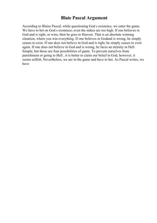 Blaie Pascal Argument
According to Blaise Pascal, while questioning God s existence, we enter the game.
We have to bet on God s existence; even the stakes are too high. If one believes in
God and is right, or wins, then he goes to Heaven. That is an absolute winning
situation, where you win everything. If one believes in Godand is wrong, he simply
ceases to exist. If one does not believe in God and is right, he simply ceases to exist
again. If one does not believe in God and is wrong, he faces an eternity in Hell.
Simple, but those are four possibilities of game. To prevent ourselves from
punishment or going to Hell , it is better to claim our belief in God, however, it
seems selfish. Nevertheless, we are in the game and have to bet. As Pascal writes, we
have
 
