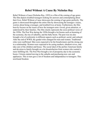 Rebel Without A Cause By Nicholas Ray
Rebel Without a Cause (Nicholas Ray, 1955) is a film of the coming of age genre.
The film depicts troubled teenagers looking for answers and contemplating about
their lives. Rebel Without a Cause showcases the coming of age genre perfectly. The
genre is showcased throughout the entire film by showcasing the teenager s issues,
worries about being a teenager, and troubled lives at home. Furthermore, the film
heavily focuses on the issues of how the teenagers aren t loved, given attention, or
understood by their families. The film clearly represents the socio political views of
the 1950s. The Post War during the 1950s brought a lot booms such as booming of
the economy, the rise of suburbia, and the baby boom. The post war era also
brought a lot of conformity in different aspects such as political, social, and cultural.
After the end of WWII, the gender roles changed for men and women. Traditional
roles were reaffirmed. Men were expected to be the breadwinners and the strong one
in a relationship. Women were expected to be caring mothers, obedient wives, and
take care of the children and house. The social ideal of the perfect American family
and devotion to family brought on a lot dissatisfaction from women who wanted a
more fulfilling life. The Post War brought a lot of prosperity due to the economic
boom. Citizens started moving to the suburbs and purchasing new cars and
appliances. This in turn gave a lot of freedom and independence to teenagers. This
newfound freedom
 