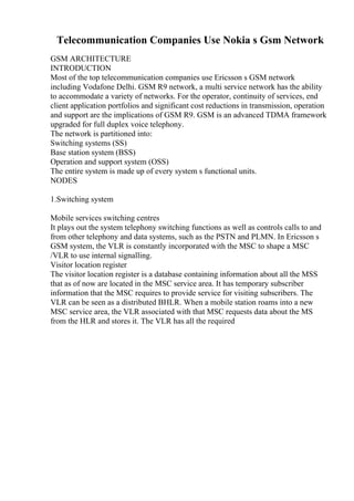 Telecommunication Companies Use Nokia s Gsm Network
GSM ARCHITECTURE
INTRODUCTION
Most of the top telecommunication companies use Ericsson s GSM network
including Vodafone Delhi. GSM R9 network, a multi service network has the ability
to accommodate a variety of networks. For the operator, continuity of services, end
client application portfolios and significant cost reductions in transmission, operation
and support are the implications of GSM R9. GSM is an advanced TDMA framework
upgraded for full duplex voice telephony.
The network is partitioned into:
Switching systems (SS)
Base station system (BSS)
Operation and support system (OSS)
The entire system is made up of every system s functional units.
NODES
1.Switching system
Mobile services switching centres
It plays out the system telephony switching functions as well as controls calls to and
from other telephony and data systems, such as the PSTN and PLMN. In Ericsson s
GSM system, the VLR is constantly incorporated with the MSC to shape a MSC
/VLR to use internal signalling.
Visitor location register
The visitor location register is a database containing information about all the MSS
that as of now are located in the MSC service area. It has temporary subscriber
information that the MSC requires to provide service for visiting subscribers. The
VLR can be seen as a distributed BHLR. When a mobile station roams into a new
MSC service area, the VLR associated with that MSC requests data about the MS
from the HLR and stores it. The VLR has all the required
 