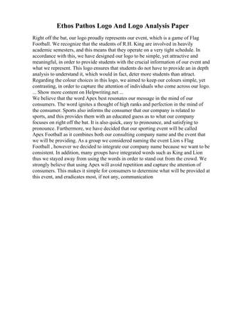 Ethos Pathos Logo And Logo Analysis Paper
Right off the bat, our logo proudly represents our event, which is a game of Flag
Football. We recognize that the students of R.H. King are involved in heavily
academic semesters, and this means that they operate on a very tight schedule. In
accordance with this, we have designed our logo to be simple, yet attractive and
meaningful, in order to provide students with the crucial information of our event and
what we represent. This logo ensures that students do not have to provide an in depth
analysis to understand it, which would in fact, deter more students than attract.
Regarding the colour choices in this logo, we aimed to keep our colours simple, yet
contrasting, in order to capture the attention of individuals who come across our logo.
... Show more content on Helpwriting.net ...
We believe that the word Apex best resonates our message in the mind of our
consumers. The word ignites a thought of high ranks and perfection in the mind of
the consumer. Sports also informs the consumer that our company is related to
sports, and this provides them with an educated guess as to what our company
focuses on right off the bat. It is also quick, easy to pronounce, and satisfying to
pronounce. Furthermore, we have decided that our sporting event will be called
Apex Football as it combines both our consulting company name and the event that
we will be providing. As a group we considered naming the event Lion s Flag
Football , however we decided to integrate our company name because we want to be
consistent. In addition, many groups have integrated words such as King and Lion
thus we stayed away from using the words in order to stand out from the crowd. We
strongly believe that using Apex will avoid repetition and capture the attention of
consumers. This makes it simple for consumers to determine what will be provided at
this event, and eradicates most, if not any, communication
 