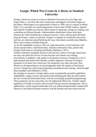 Google, Which Was Create In A Dorm At Stanford
University
Google, which was create in a dorm at Stanford University by Larry Page and
Sergey Brin, is viewed as the most conspicuous and biggest web search engine on
the planet. What began as an organization of three in 1998, out of a carport in Menlo
Park, CA is currently an overall organization of more than 20,000 workers. Internal
and external variables can directly affect impact on planning, sorting out, leading, and
controlling an efficient Google. Administration should know about what these
elements are while building up a corporate mission, vision, and the goals that help
keep up Google s status as a pioneer. Google is a pioneer in worldwide innovation
and they are centered around bettering the ways individuals assemble data (Battelle,...
Show more content on Helpwriting.net ...
As for the impalpable resources, they are, high innovation, overall notoriety with
clients and providers, solid brand name, immense information base, patents like
Google Earth and eco well disposed Blackle (Matthews, 2016).
Another important intangible element is the business culture of Google which does
not only care about the service of users but also cares about vast working
environment. In addition, with respect to the human resources, Google has a lot of
high talented and skilled staff. Besides, another imperative element of Google s
prosperity is its know how which can t be imitated by any other adversary firm.
Moreover, all representatives are knowledgeable about the market of data based
services. Google has solid strong leadership consolidated with training, which brought
about steadfast staff (Matthews, 2016).
By merging its resources, Google makes some exceptionally powerful capabilities.
Adaptability, snappy reaction and speed of disseminating the data are delivered by
the mix of colossal information base, with the exceedingly propelled programming.
These capacities are key since they can t be duplicated effectively. Another central
capability of Google is creative and successful human resource management. This is
additionally a result of good leadership with very gifted and particularly trained staff.
Moreover, the blend of human resources with the product and innovations has the
 