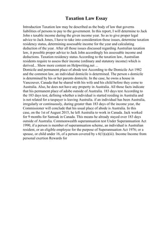Taxation Law Essay
Introduction Taxation law may be described as the body of law that governs
liabilities of persons to pay to the government. In this report, I will determine to Jack
John s taxable income during the given income year. So as to give proper legal
advice to Jack Jones, I have to take into consideration those issues, determine taxation
residency status, determining assessable income for the year and calculating
deduction of the year. After all those issues discussed regarding Australian taxation
law, it possible proper advice to Jack John accordingly his assessable income and
deductions. Taxation residency status According to the taxation law, Australian
residents require to assess their income (ordinary and statutory income) which is
derived... Show more content on Helpwriting.net ...
Domicile and permanent place of abode test According to the Domicile Act 1982
and the common law, an individual domicile is determined. The person s domicile
is determined by his or her parents domicile. In the case, he owns a house in
Vancouver, Canada that he shared with his wife and his child before they come to
Australia. Also, he does not have any property in Australia. All those facts indicate
that his permanent place of adobe outside of Australia. 183 days test According to
the 183 days test, defining whether a individual is started residing in Australia and
is not related for a taxpayer is leaving Australia. if an individual has been Australia,
irregularly or continuously, during greater than 183 days of the income year, the
Commissioner will conclude that his usual place of abode is Australia. In this
case, on the 1st of August 2015, he left Australia to work in Canada. Jack worked
for 9 months for Samsak in Canada. This means he already stayed over 183 days
outside of Australia. Commonwealth superannuation test Under Superannuation Act
1990, if a person is member of superannuation scheme, an individual is Australian
resident, or an eligible employee for the purpose of Superannuation Act 1976; or a
spouse, or child under 16, of a person covered by s 6(1)(a)(iii). Income Income from
personal exertion Rewards for
 