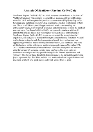 Analysis Of Sunflower Rhythm Coffee Cafe
Sunflower Rhythm Coffee CafГ© is a retail business venture based in the heart of
Waldorf, Maryland. The company is a small LLC independently owned business
started in 2015, and is expected to provide a combination of highly quality coffee
beverages and light food products while listening to a rhythm combination of Jazz
and Blues. In addition to providing products and services surrounding our
extraordinary sound, we will enrich efficiency and effectiveness to meet the needs of
our customers. SunflowerCafГ© will offer various coffeeproducts which will
identify the smallest details that will magnify the significance and branding of
Sunflower Rhythm Coffee CafГ©. Again, as a result of the strong industrial
experience, it is our goal to market the strength and competitive climate in Waldorf;
while also targeting the undefined population who still loves to hear and can
appreciate good music behind the rhythmic melodies of jazz and blues. The name
of this business highly reflects my mother who passed away on November 27th,
2015. Her favorite flower was the sunflower; she would always tell me baby no
other flower can lift someone s spirits like a sunflower. She went on to say
sunflowers are unique and they provide energy in the form of nourishment and
vibrancy. This flower has a delightful disposition and is the perfect flower to bring
joy to a person s day. The Blues and the Jazz on the other hand targets both me and
my mom. We both love good music, and we all know, Blues is good
 