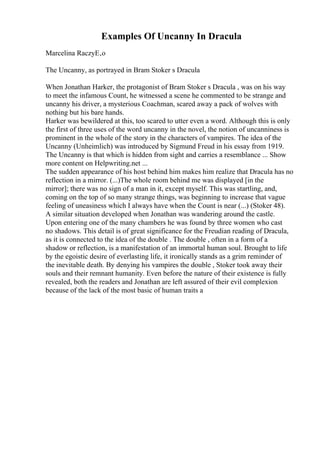 Examples Of Uncanny In Dracula
Marcelina RaczyЕ‚o
The Uncanny, as portrayed in Bram Stoker s Dracula
When Jonathan Harker, the protagonist of Bram Stoker s Dracula , was on his way
to meet the infamous Count, he witnessed a scene he commented to be strange and
uncanny his driver, a mysterious Coachman, scared away a pack of wolves with
nothing but his bare hands.
Harker was bewildered at this, too scared to utter even a word. Although this is only
the first of three uses of the word uncanny in the novel, the notion of uncanniness is
prominent in the whole of the story in the characters of vampires. The idea of the
Uncanny (Unheimlich) was introduced by Sigmund Freud in his essay from 1919.
The Uncanny is that which is hidden from sight and carries a resemblance ... Show
more content on Helpwriting.net ...
The sudden appearance of his host behind him makes him realize that Dracula has no
reflection in a mirror. (...)The whole room behind me was displayed [in the
mirror]; there was no sign of a man in it, except myself. This was startling, and,
coming on the top of so many strange things, was beginning to increase that vague
feeling of uneasiness which I always have when the Count is near (...) (Stoker 48).
A similar situation developed when Jonathan was wandering around the castle.
Upon entering one of the many chambers he was found by three women who cast
no shadows. This detail is of great significance for the Freudian reading of Dracula,
as it is connected to the idea of the double . The double , often in a form of a
shadow or reflection, is a manifestation of an immortal human soul. Brought to life
by the egoistic desire of everlasting life, it ironically stands as a grim reminder of
the inevitable death. By denying his vampires the double , Stoker took away their
souls and their remnant humanity. Even before the nature of their existence is fully
revealed, both the readers and Jonathan are left assured of their evil complexion
because of the lack of the most basic of human traits a
 