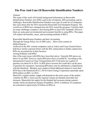 The Pros And Cons Of Renewable Identification Numbers
Abstract
The scope of this work will include background information on Renewable
Identification Numbers, how RINs used in the oil industry, RIN accounting, and its
challenges. Renewable Identification Numbers area type of credit for oil companies
that came about after the EPA enacted the Renewable Fuel Standards Program. The
overall use of RINs have changed since the EPA issued this program. Currently there
are many challenges company s face buying RINs to meet EPA standards. However
there are some great environmental and economic benefits to using RINs. This paper
will explore the benefits, issues, and accounting methods of RIN s.
Renewable Identification Numbers and their Accounting
Through the Energy Policy Act of 2005 came ... Show more content on
Helpwriting.net ...
Archived on the SEC website companies such as Valero and Casey General Stores
both have similar comment letters with the SEC asking them to further explain how
RINs are accounted for in their business.
Arising Problems with RINs
One of the main issues with RINs have been their prices. Typically RIN prices are
below $1 per RIN. However, lately RIN prices have exceeded $1. According to the
International Council on Clean Transportation (ICCT) the price for a gallon of
gasoline was about $3 in 2014. As RIN prices increase this could drive up the price
of gasoline for consumers. Increasing RIN prices may be attributed to complications
with the blendwall . Blenders were unable to blend additional ethanol to meet their
RVO due to the blendwall (ICCT, 2014).Valero Energy Corporation reportedly spent
$850 million on RIN s in 2016.
Much life a regular market, supply and demand are the main causes of the market
volatility for RIN s. Each year the required volume for blended renewable fuel
increases. Meanwhile the supply for the blended fuel increases during summer
months which can plummet margins (Fitzgibbon, 2016). Combined, oil companies
are estimated to spend nearly $2 billion on RINs in
 
