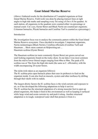 Goat Island Marine Reserve
(Above: Gathered results for the distribution of 5 sampled organisms at Goat
Island Marine Reserve. Field work was done by placing transect lines at right
angles to high tide marks and sampling every 5m using a 0.5m x 0.5m quadrat. At
each station, all organisms in the quadrats were counted either via percentage or
manual count. Cat s eye, Oyster Borer and Black Nerite are counted per organism;
Columnar barnacles, Plicate barnacles and Coralline Turf is counted as a percentage.)
Introduction
My investigation focus was to analyse the community pattern within the Goat Island
Marine Reserve ecosystem. I have decided to investigate 3 important organisms,
Nerita melanotragus (Black Nerite), Corallina officinalis (Coralline Turf) and
Haustrum ... Show more content on Helpwriting.net ...
Haustrum scobina (Oyster Borer)
The Haustrum scobina (or more commonly Oyster Borer) are green curved sea
snail looking organisms found on the rocky shore. In our data it was most common
from the mid to lower littoral ranges ranging from 40m to 90m. The peak of H.
scobina was at 70m from the high tide mark (the same as C. officinalis), with the
width encompassing 20 oyster borers.
The niche (role taken as an organism follows):
The H. scobina pries open barnacle plates then uses its proboscis to feed on the
organism inside. It can also feed on mussels, oysters and other molluscs by drilling
through their skulls with its radula.
The largest abiotic factors the H. scobina faces is the wind currents and exposure to
air, so it has developed the following adaptations to help it survive:
The H. scobina has the structural adaptation of a strong muscular foot to open up
plated organisms, this helps it feed in this environment as well as keeping it surfaced
while large wind and ocean currents try and push it along. Another structural
adaptation is its tough, waterproof outer shell that protects it from it s
 