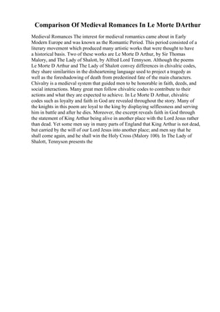 Comparison Of Medieval Romances In Le Morte DArthur
Medieval Romances The interest for medieval romantics came about in Early
Modern Europe and was known as the Romantic Period. This period consisted of a
literary movement which produced many artistic works that were thought to have
a historical basis. Two of these works are Le Morte D Arthur, by Sir Thomas
Malory, and The Lady of Shalott, by Alfred Lord Tennyson. Although the poems
Le Morte D Arthur and The Lady of Shalott convey differences in chivalric codes,
they share similarities in the disheartening language used to project a tragedy as
well as the foreshadowing of death from predestined fate of the main characters.
Chivalry is a medieval system that guided men to be honorable in faith, deeds, and
social interactions. Many great men follow chivalric codes to contribute to their
actions and what they are expected to achieve. In Le Morte D Arthur, chivalric
codes such as loyalty and faith in God are revealed throughout the story. Many of
the knights in this poem are loyal to the king by displaying selflessness and serving
him in battle and after he dies. Moreover, the excerpt reveals faith in God through
the statement of King Arthur being alive in another place with the Lord Jesus rather
than dead. Yet some men say in many parts of England that King Arthur is not dead,
but carried by the will of our Lord Jesus into another place; and men say that he
shall come again, and he shall win the Holy Cross (Malory 100). In The Lady of
Shalott, Tennyson presents the
 