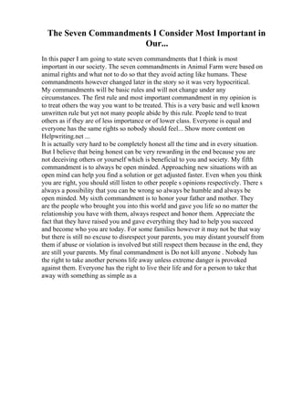 The Seven Commandments I Consider Most Important in
Our...
In this paper I am going to state seven commandments that I think is most
important in our society. The seven commandments in Animal Farm were based on
animal rights and what not to do so that they avoid acting like humans. These
commandments however changed later in the story so it was very hypocritical.
My commandments will be basic rules and will not change under any
circumstances. The first rule and most important commandment in my opinion is
to treat others the way you want to be treated. This is a very basic and well known
unwritten rule but yet not many people abide by this rule. People tend to treat
others as if they are of less importance or of lower class. Everyone is equal and
everyone has the same rights so nobody should feel... Show more content on
Helpwriting.net ...
It is actually very hard to be completely honest all the time and in every situation.
But I believe that being honest can be very rewarding in the end because you are
not deceiving others or yourself which is beneficial to you and society. My fifth
commandment is to always be open minded. Approaching new situations with an
open mind can help you find a solution or get adjusted faster. Even when you think
you are right, you should still listen to other people s opinions respectively. There s
always a possibility that you can be wrong so always be humble and always be
open minded. My sixth commandment is to honor your father and mother. They
are the people who brought you into this world and gave you life so no matter the
relationship you have with them, always respect and honor them. Appreciate the
fact that they have raised you and gave everything they had to help you succeed
and become who you are today. For some families however it may not be that way
but there is still no excuse to disrespect your parents, you may distant yourself from
them if abuse or violation is involved but still respect them because in the end, they
are still your parents. My final commandment is Do not kill anyone . Nobody has
the right to take another persons life away unless extreme danger is provoked
against them. Everyone has the right to live their life and for a person to take that
away with something as simple as a
 