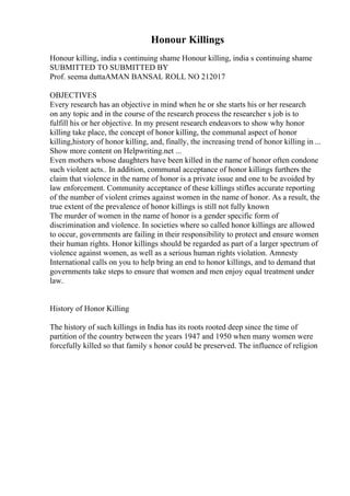 Honour Killings
Honour killing, india s continuing shame Honour killing, india s continuing shame
SUBMITTED TO SUBMITTED BY
Prof. seema duttaAMAN BANSAL ROLL NO 212017
OBJECTIVES
Every research has an objective in mind when he or she starts his or her research
on any topic and in the course of the research process the researcher s job is to
fulfill his or her objective. In my present research endeavors to show why honor
killing take place, the concept of honor killing, the communal aspect of honor
killing,history of honor killing, and, finally, the increasing trend of honor killing in ...
Show more content on Helpwriting.net ...
Even mothers whose daughters have been killed in the name of honor often condone
such violent acts.. In addition, communal acceptance of honor killings furthers the
claim that violence in the name of honor is a private issue and one to be avoided by
law enforcement. Community acceptance of these killings stifles accurate reporting
of the number of violent crimes against women in the name of honor. As a result, the
true extent of the prevalence of honor killings is still not fully known
The murder of women in the name of honor is a gender specific form of
discrimination and violence. In societies where so called honor killings are allowed
to occur, governments are failing in their responsibility to protect and ensure women
their human rights. Honor killings should be regarded as part of a larger spectrum of
violence against women, as well as a serious human rights violation. Amnesty
International calls on you to help bring an end to honor killings, and to demand that
governments take steps to ensure that women and men enjoy equal treatment under
law.
History of Honor Killing
The history of such killings in India has its roots rooted deep since the time of
partition of the country between the years 1947 and 1950 when many women were
forcefully killed so that family s honor could be preserved. The influence of religion
 