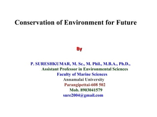 P. SURESHKUMAR, M. Sc., M. Phil., M.B.A., Ph.D.,
Assistant Professor in Environmental Sciences
Faculty of Marine Sciences
Annamalai University
Parangipettai-608 502
Mob. 8903041579
sure2004@gmail.com
ByBy
Conservation of Environment for Future
 
