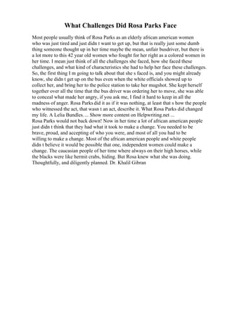 What Challenges Did Rosa Parks Face
Most people usually think of Rosa Parks as an elderly african american women
who was just tired and just didn t want to get up, but that is really just some dumb
thing someone thought up in her time maybe the mean, unfair busdriver, but there is
a lot more to this 42 year old women who fought for her right as a colored women in
her time. I mean just think of all the challenges she faced, how she faced these
challenges, and what kind of characteristics she had to help her face these challenges.
So, the first thing I m going to talk about that she s faced is, and you might already
know, she didn t get up on the bus even when the white officials showed up to
collect her, and bring her to the police station to take her mugshot. She kept herself
together over all the time that the bus driver was ordering her to move, she was able
to conceal what made her angry, if you ask me, I find it hard to keep in all the
madness of anger. Rosa Parks did it as if it was nothing, at least that s how the people
who witnessed the act, that wasn t an act, describe it. What Rosa Parks did changed
my life. A Lelia Bundles.... Show more content on Helpwriting.net ...
Rosa Parks would not back down! Now in her time a lot of african american people
just didn t think that they had what it took to make a change. You needed to be
brave, proud, and accepting of who you were, and most of all you had to be
willing to make a change. Most of the african american people and white people
didn t believe it would be possible that one, independent women could make a
change. The caucasian people of her time where always on their high horses, while
the blacks were like hermit crabs, hiding. But Rosa knew what she was doing.
Thoughtfully, and diligently planned. Dr. Khalil Gibran
 