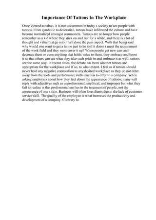 Importance Of Tattoos In The Workplace
Once viewed as taboo, it is not uncommon in today s society to see people with
tattoos. From symbolic to decorative, tattoos have infiltrated the culture and have
become normalized amongst commoners. Tattoos are no longer how people
remember as a kid where they stick on and last for a while, and there is a lot of
thought and value that go into it yet alone the pain aspect. With that being said
why would one want to get a tattoo just to be told it doesn t meet the requirement
of the work field and they most cover it up? When people get new cars and
decorate them or even anything that holds value to them, they embrace and boost
it so that others can see what they take such pride in and embrace it as well; tattoos
are the same way. In recent times, the debate has been whether tattoos are
appropriate for the workplace and if so, to what extent. I feel as if tattoos should
never hold any negative connotation to any desired workplace as they do not deter
away from the tools and performance skills one has to offer to a company. When
asking employers about how they feel about the appearance of tattoos, many will
reply with adjectives such as unprofessional, unethical, and improper but what they
fail to realize is that professionalism lies in the treatment of people, not the
appearance of one s skin. Business will often lose clients due to the lack of customer
service skill. The quality of the employee is what increases the productivity and
development of a company. Contrary to
 
