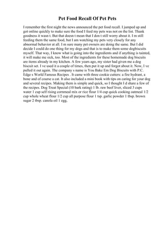Pet Food Recall Of Pet Pets
I remember the first night the news announced the pet food recall. I jumped up and
got online quickly to make sure the food I feed my pets was not on the list. Thank
goodness it wasn t. But that doesn t mean that I don t still worry about it. I m still
feeding them the same food, but I am watching my pets very closely for any
abnormal behavior at all. I m sure many pet owners are doing the same. But I did
decide I could do one thing for my dogs and that is to make them some dogbiscuits
myself. That way, I know what is going into the ingredients and if anything is tainted,
it will make me sick, too. Most of the ingredients for these homemade dog biscuits
are items already in my kitchen. A few years ago, my sister had given me a dog
biscuit set. I ve used it a couple of times, then put it up and forgot about it. Now, I ve
pulled it out again. The company s name is You Bake Em Dog Biscuits with P.C.
Edge s World Famous Recipes . It came with three cookie cutters: a fire hydrant, a
bone and of course a cat. It also included a mini book with tips on caring for your dog
and several recipes. Making them is simple and quick, so I thought I d share a few of
the recipes. Dog Treat Special (10 bark rating) 1 lb. raw beef liver, sliced 3 cups
water 1 cup self rising cornmeal mix or rice flour 1/4 cup quick cooking oatmeal 1/2
cup whole wheat flour 1/2 cup all purpose flour 1 tsp. garlic powder 1 tbsp. brown
sugar 2 tbsp. canola oil 1 egg,
 