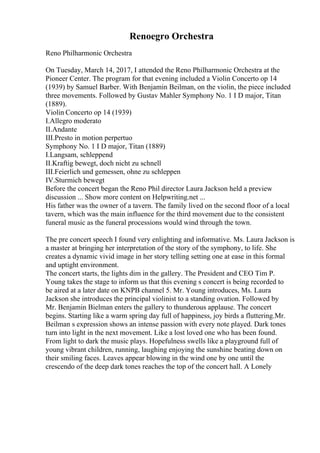 Renoegro Orchestra
Reno Philharmonic Orchestra
On Tuesday, March 14, 2017, I attended the Reno Philharmonic Orchestra at the
Pioneer Center. The program for that evening included a Violin Concerto op 14
(1939) by Samuel Barber. With Benjamin Beilman, on the violin, the piece included
three movements. Followed by Gustav Mahler Symphony No. 1 I D major, Titan
(1889).
Violin Concerto op 14 (1939)
I.Allegro moderato
II.Andante
III.Presto in motion perpertuo
Symphony No. 1 I D major, Titan (1889)
I.Langsam, schleppend
II.Kraftig bewegt, doch nicht zu schnell
III.Feierlich und gemessen, ohne zu schleppen
IV.Sturmich bewegt
Before the concert began the Reno Phil director Laura Jackson held a preview
discussion ... Show more content on Helpwriting.net ...
His father was the owner of a tavern. The family lived on the second floor of a local
tavern, which was the main influence for the third movement due to the consistent
funeral music as the funeral processions would wind through the town.
The pre concert speech I found very enlighting and informative. Ms. Laura Jackson is
a master at bringing her interpretation of the story of the symphony, to life. She
creates a dynamic vivid image in her story telling setting one at ease in this formal
and uptight environment.
The concert starts, the lights dim in the gallery. The President and CEO Tim P.
Young takes the stage to inform us that this evening s concert is being recorded to
be aired at a later date on KNPB channel 5. Mr. Young introduces, Ms. Laura
Jackson she introduces the principal violinist to a standing ovation. Followed by
Mr. Benjamin Bielman enters the gallery to thunderous applause. The concert
begins. Starting like a warm spring day full of happiness, joy birds a fluttering.Mr.
Beilman s expression shows an intense passion with every note played. Dark tones
turn into light in the next movement. Like a lost loved one who has been found.
From light to dark the music plays. Hopefulness swells like a playground full of
young vibrant children, running, laughing enjoying the sunshine beating down on
their smiling faces. Leaves appear blowing in the wind one by one until the
crescendo of the deep dark tones reaches the top of the concert hall. A Lonely
 