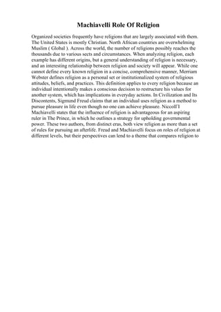 Machiavelli Role Of Religion
Organized societies frequently have religions that are largely associated with them.
The United States is mostly Christian. North African countries are overwhelming
Muslim ( Global ). Across the world, the number of religions possibly reaches the
thousands due to various sects and circumstances. When analyzing religion, each
example has different origins, but a general understanding of religion is necessary,
and an interesting relationship between religion and society will appear. While one
cannot define every known religion in a concise, comprehensive manner, Merriam
Webster defines religion as a personal set or institutionalized system of religious
attitudes, beliefs, and practices. This definition applies to every religion because an
individual intentionally makes a conscious decision to restructure his values for
another system, which has implications in everyday actions. In Civilization and Its
Discontents, Sigmund Freud claims that an individual uses religion as a method to
pursue pleasure in life even though no one can achieve pleasure. NiccolГІ
Machiavelli states that the influence of religion is advantageous for an aspiring
ruler in The Prince, in which he outlines a strategy for upholding governmental
power. These two authors, from distinct eras, both view religion as more than a set
of rules for pursuing an afterlife. Freud and Machiavelli focus on roles of religion at
different levels, but their perspectives can lend to a theme that compares religion to
 