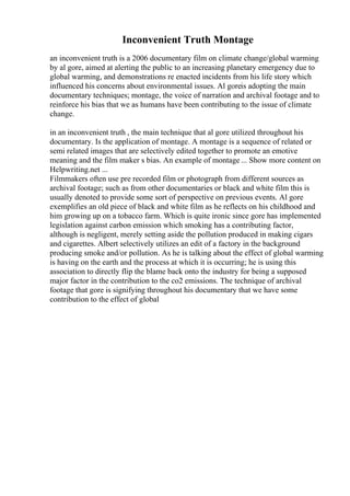 Inconvenient Truth Montage
an inconvenient truth is a 2006 documentary film on climate change/global warming
by al gore, aimed at alerting the public to an increasing planetary emergency due to
global warming, and demonstrations re enacted incidents from his life story which
influenced his concerns about environmental issues. Al goreis adopting the main
documentary techniques; montage, the voice of narration and archival footage and to
reinforce his bias that we as humans have been contributing to the issue of climate
change.
in an inconvenient truth , the main technique that al gore utilized throughout his
documentary. Is the application of montage. A montage is a sequence of related or
semi related images that are selectively edited together to promote an emotive
meaning and the film maker s bias. An example of montage ... Show more content on
Helpwriting.net ...
Filmmakers often use pre recorded film or photograph from different sources as
archival footage; such as from other documentaries or black and white film this is
usually denoted to provide some sort of perspective on previous events. Al gore
exemplifies an old piece of black and white film as he reflects on his childhood and
him growing up on a tobacco farm. Which is quite ironic since gore has implemented
legislation against carbon emission which smoking has a contributing factor,
although is negligent, merely setting aside the pollution produced in making cigars
and cigarettes. Albert selectively utilizes an edit of a factory in the background
producing smoke and/or pollution. As he is talking about the effect of global warming
is having on the earth and the process at which it is occurring; he is using this
association to directly flip the blame back onto the industry for being a supposed
major factor in the contribution to the co2 emissions. The technique of archival
footage that gore is signifying throughout his documentary that we have some
contribution to the effect of global
 