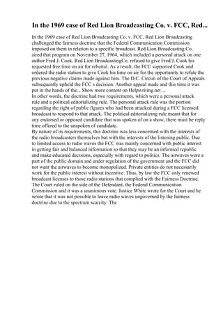 In the 1969 case of Red Lion Broadcasting Co. v. FCC, Red...
In the 1969 case of Red Lion Broadcasting Co. v. FCC, Red Lion Broadcasting
challenged the fairness doctrine that the Federal Communication Commission
imposed on them in relation to a specific broadcast. Red Lion Broadcasting Co.
aired that program on November 27, 1964, which included a personal attack on one
author Fred J. Cook. Red Lion BroadcastingCo. refused to give Fred J. Cook his
requested free time on air for rebuttal. As a result, the FCC supported Cook and
ordered the radio station to give Cook his time on air for the opportunity to refute the
previous negative claims made against him. The D.C. Circuit of the Court of Appeals
subsequently upheld the FCC s decision. Another appeal made and this time it was
put in the hands of the... Show more content on Helpwriting.net ...
In other words, the doctrine had two requirements, which were a personal attack
rule and a political editorializing rule. The personal attack rule was the portion
regarding the right of public figures who had been attacked during a FCC licensed
broadcast to respond to that attack. The political editorializing rule meant that for
any endorsed or opposed candidate that was spoken of on a show, there must be reply
time offered to the unspoken of candidate.
By nature of its requirements, this doctrine was less concerned with the interests of
the radio broadcasters themselves but with the interests of the listening public. Due
to limited access to radio waves the FCC was mainly concerned with public interest
in getting fair and balanced information so that they may be an informed republic
and make educated decisions, especially with regard to politics. The airwaves were a
part of the public domain and under regulation of the government and the FCC did
not want the airwaves to become monopolized. Private entities do not necessarily
work for the public interest without incentive. Thus, by law the FCC only renewed
broadcast licenses to those radio stations that complied with the Fairness Doctrine.
The Court ruled on the side of the Defendant, the Federal Communication
Commission and it was a unanimous vote. Justice White wrote for the Court and he
wrote that it was not possible to leave radio waves ungoverned by the fairness
doctrine due to the spectrum scarcity. The
 
